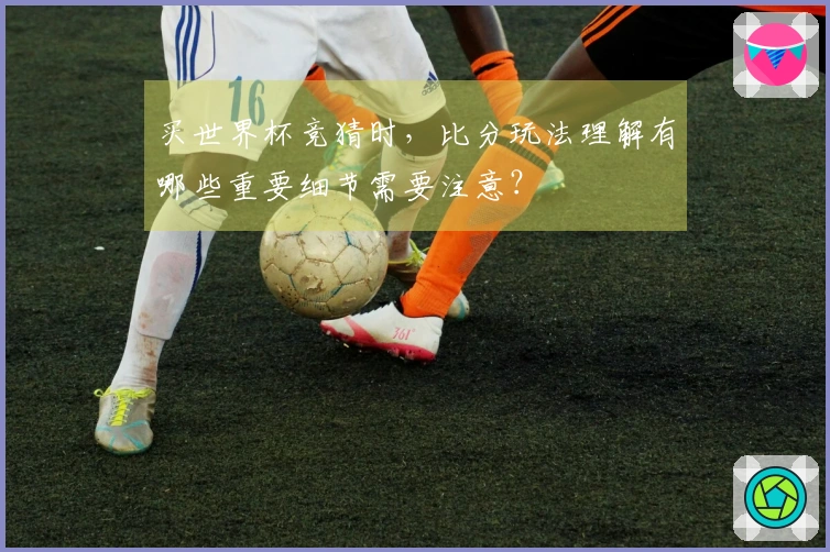 买世界杯竞猜时，比分玩法理解有哪些重要细节需要注意？